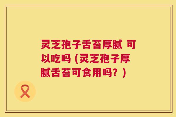 灵芝孢子舌苔厚腻 可以吃吗 (灵芝孢子厚腻舌苔可食用吗?) 灵芝孢子舌苔厚腻 可以吃吗 (灵芝孢子厚腻舌苔可食用吗?)