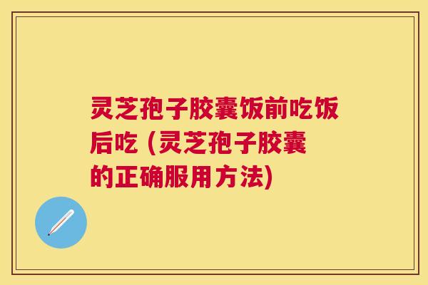 灵芝孢子胶囊饭前吃饭后吃 (灵芝孢子胶囊的正确服用方法) 灵芝孢子胶囊饭前吃饭后吃 (灵芝孢子胶囊的正确服用方法)