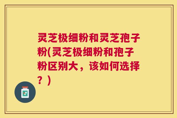 灵芝极细粉和灵芝孢子粉(灵芝极细粉和孢子粉区别大,该如何选择?) 灵芝极细粉和灵芝孢子粉(灵芝极细粉和孢子粉区别大,该如何选择?)