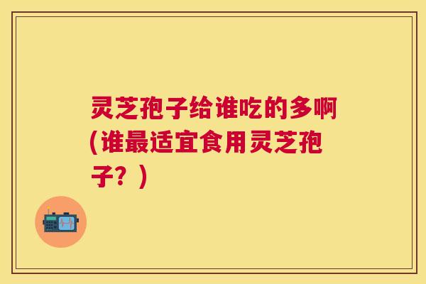 灵芝孢子给谁吃的多啊(谁适宜食用灵芝孢子?) 灵芝孢子给谁吃的多啊(谁适宜食用灵芝孢子?)
