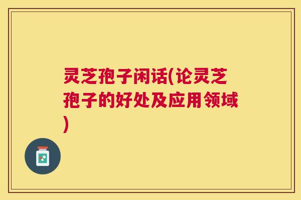 灵芝孢子闲话(论灵芝孢子的好处及应用领域) 灵芝孢子闲话(论灵芝孢子的好处及应用领域)