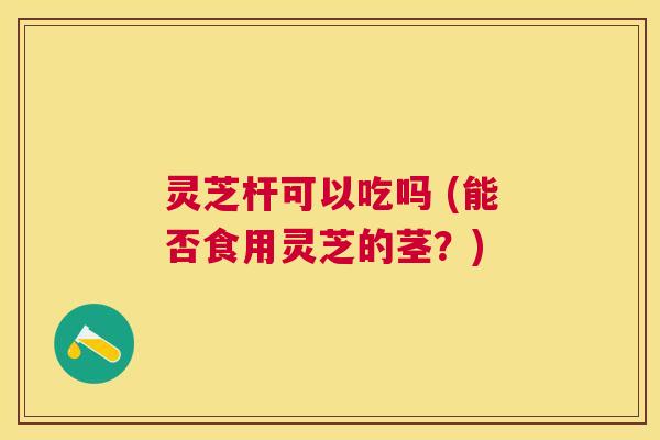 灵芝杆可以吃吗 (能否食用灵芝的茎?) 灵芝杆可以吃吗 (能否食用灵芝的茎?)