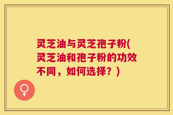 灵芝油与灵芝孢子粉(灵芝油和孢子粉的功效不同,如何选择?) 灵芝油与灵芝孢子粉(灵芝油和孢子粉的功效不同,如何选择?)