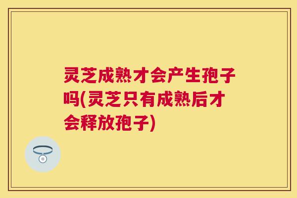 灵芝成熟才会产生孢子吗(灵芝只有成熟后才会释放孢子) 灵芝成熟才会产生孢子吗(灵芝只有成熟后才会释放孢子)
