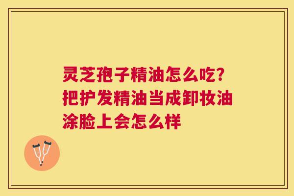 灵芝孢子精油怎么吃?把护发精油当成卸妆油涂脸上会怎么样 灵芝孢子精油怎么吃?把护发精油当成卸妆油涂脸上会怎么样