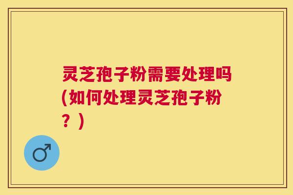 灵芝孢子粉需要处理吗(如何处理灵芝孢子粉?) 灵芝孢子粉需要处理吗(如何处理灵芝孢子粉?)