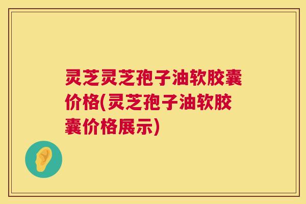 灵芝灵芝孢子油软胶囊价格(灵芝孢子油软胶囊价格展示) 灵芝灵芝孢子油软胶囊价格(灵芝孢子油软胶囊价格展示)