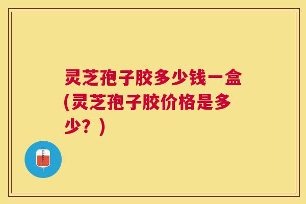 灵芝孢子胶多少钱一盒(灵芝孢子胶价格是多少?) 灵芝孢子胶多少钱一盒(灵芝孢子胶价格是多少?)