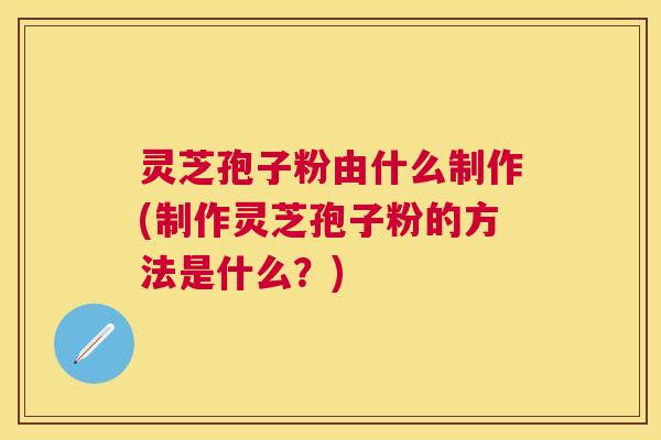 灵芝孢子粉由什么制作(制作灵芝孢子粉的方法是什么?) 灵芝孢子粉由什么制作(制作灵芝孢子粉的方法是什么?)