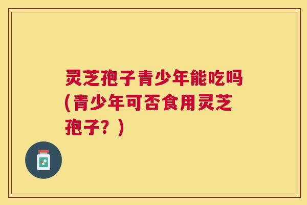 灵芝孢子青少年能吃吗(青少年可否食用灵芝孢子?) 灵芝孢子青少年能吃吗(青少年可否食用灵芝孢子?)