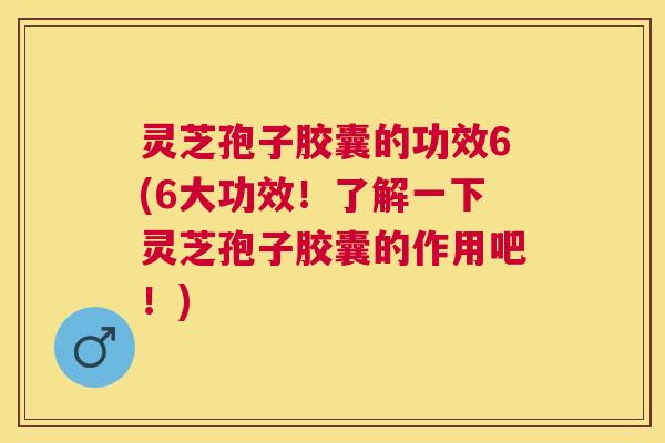灵芝孢子胶囊的功效6(6大功效！了解一下灵芝孢子胶囊的作用吧！)