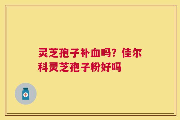 灵芝孢子补吗?佳尔科灵芝孢子粉好吗 灵芝孢子补吗?佳尔科灵芝孢子粉好吗