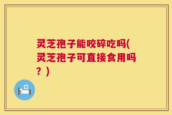 灵芝孢子能咬碎吃吗(灵芝孢子可直接食用吗?) 灵芝孢子能咬碎吃吗(灵芝孢子可直接食用吗?)