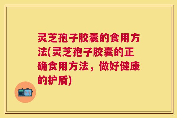 灵芝孢子胶囊的食用方法(灵芝孢子胶囊的正确食用方法,做好健康的护盾) 灵芝孢子胶囊的食用方法(灵芝孢子胶囊的正确食用方法,做好健康的护盾)