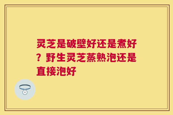 灵芝是破壁好还是煮好?野生灵芝蒸熟泡还是直接泡好 灵芝是破壁好还是煮好?野生灵芝蒸熟泡还是直接泡好