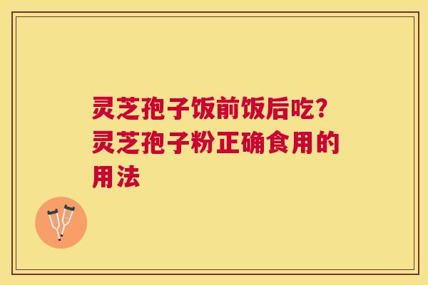 灵芝孢子饭前饭后吃?灵芝孢子粉正确食用的用法 灵芝孢子饭前饭后吃?灵芝孢子粉正确食用的用法