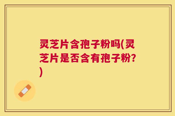 灵芝片含孢子粉吗(灵芝片是否含有孢子粉?) 灵芝片含孢子粉吗(灵芝片是否含有孢子粉?)