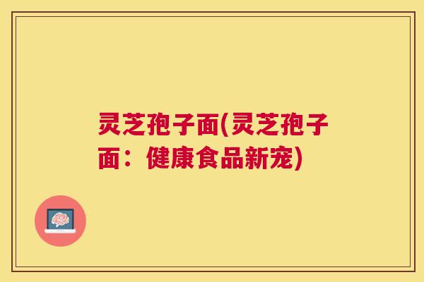 灵芝孢子面(灵芝孢子面:健康食品新宠) 灵芝孢子面(灵芝孢子面:健康食品新宠)