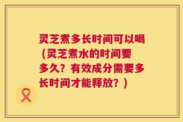 灵芝煮多长时间可以喝 (灵芝煮水的时间要多久?有效成分需要多长时间才能释放?) 灵芝煮多长时间可以喝 (灵芝煮水的时间要多久?有效成分需要多长时间才能释放?)