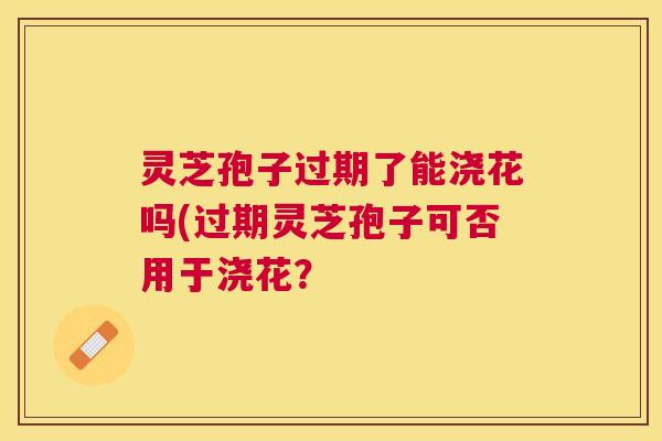 灵芝孢子过期了能浇花吗(过期灵芝孢子可否用于浇花? 灵芝孢子过期了能浇花吗(过期灵芝孢子可否用于浇花?