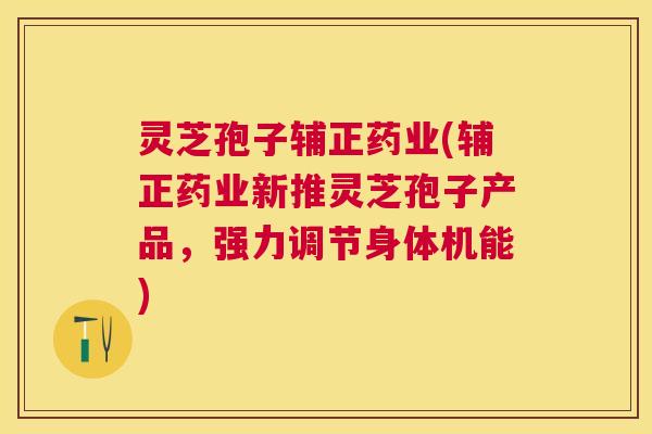 灵芝孢子辅正药业(辅正药业新推灵芝孢子产品，强力调节身体机能)