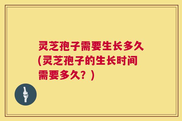 灵芝孢子需要生长多久(灵芝孢子的生长时间需要多久?) 灵芝孢子需要生长多久(灵芝孢子的生长时间需要多久?)