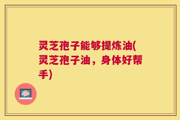 灵芝孢子能够提炼油(灵芝孢子油,身体好帮手) 灵芝孢子能够提炼油(灵芝孢子油,身体好帮手)