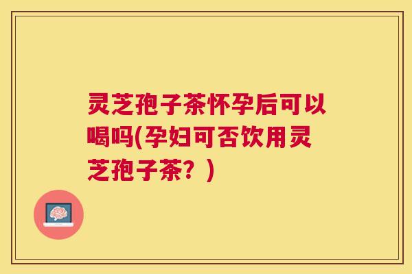 灵芝孢子茶怀孕后可以喝吗(孕妇可否饮用灵芝孢子茶?) 灵芝孢子茶怀孕后可以喝吗(孕妇可否饮用灵芝孢子茶?)
