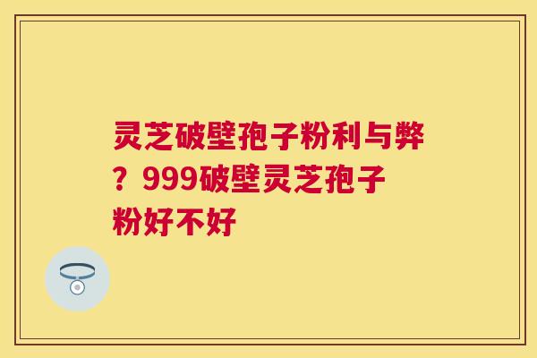 灵芝破壁孢子粉利与弊?999破壁灵芝孢子粉好不好 灵芝破壁孢子粉利与弊?999破壁灵芝孢子粉好不好