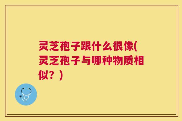 灵芝孢子跟什么很像(灵芝孢子与哪种物质相似?) 灵芝孢子跟什么很像(灵芝孢子与哪种物质相似?)