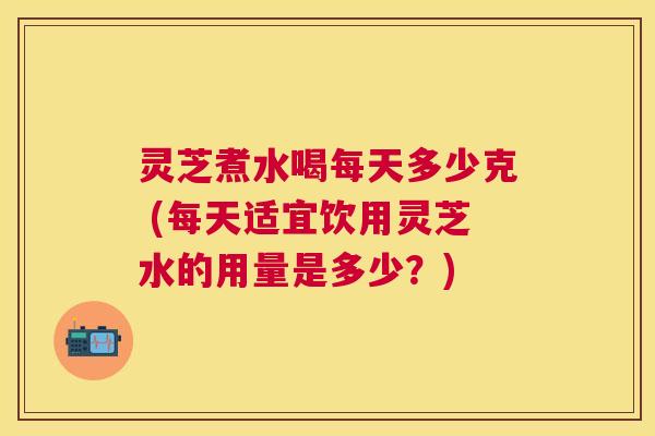 灵芝煮水喝每天多少克 (每天适宜饮用灵芝水的用量是多少?) 灵芝煮水喝每天多少克 (每天适宜饮用灵芝水的用量是多少?)