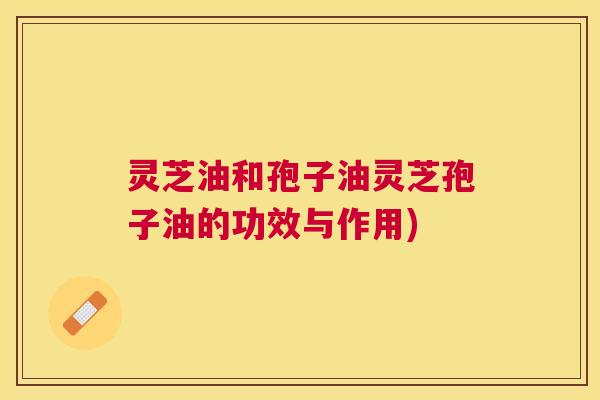 灵芝油和孢子油灵芝孢子油的功效与作用)
