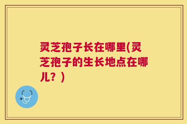 灵芝孢子长在哪里(灵芝孢子的生长地点在哪儿?) 灵芝孢子长在哪里(灵芝孢子的生长地点在哪儿?)