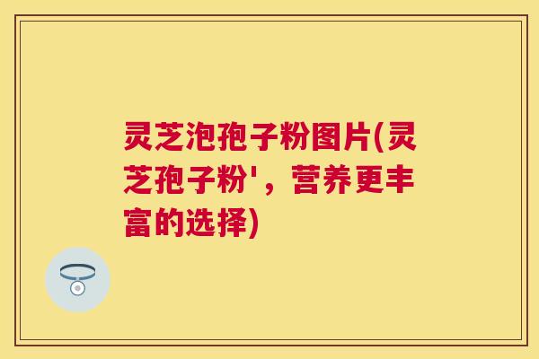 灵芝泡孢子粉图片(灵芝孢子粉',营养更丰富的选择) 灵芝泡孢子粉图片(灵芝孢子粉',营养更丰富的选择)
