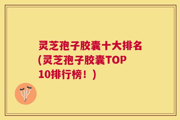 灵芝孢子胶囊十大排名(灵芝孢子胶囊TOP10排行榜!) 灵芝孢子胶囊十大排名(灵芝孢子胶囊TOP10排行榜!)