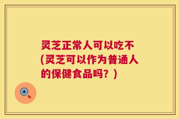 灵芝正常人可以吃不 (灵芝可以作为普通人的保健食品吗?) 灵芝正常人可以吃不 (灵芝可以作为普通人的保健食品吗?)