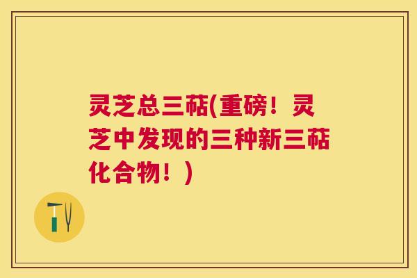 灵芝总三萜(重磅!灵芝中发现的三种新三萜化合物!) 灵芝总三萜(重磅!灵芝中发现的三种新三萜化合物!)