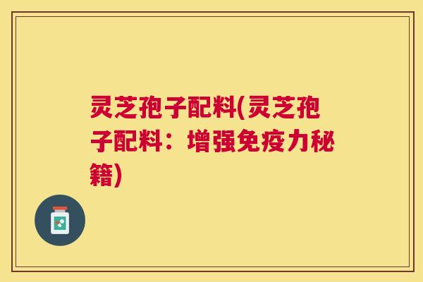 灵芝孢子配料(灵芝孢子配料:增强免疫力秘籍) 灵芝孢子配料(灵芝孢子配料:增强免疫力秘籍)
