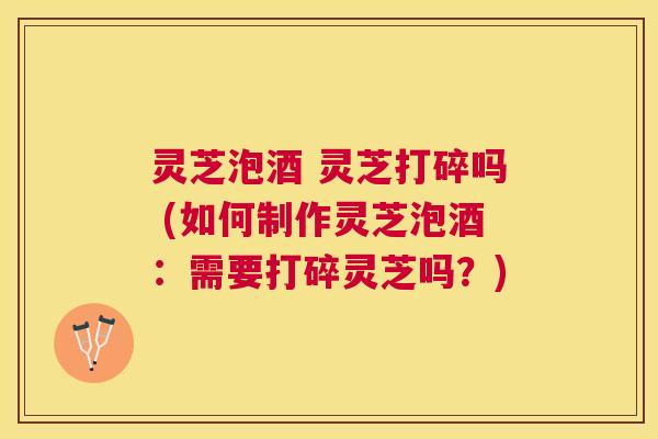 灵芝泡酒 灵芝打碎吗 (如何制作灵芝泡酒:需要打碎灵芝吗?) 灵芝泡酒 灵芝打碎吗 (如何制作灵芝泡酒:需要打碎灵芝吗?)