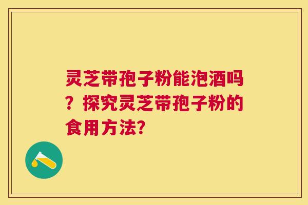 灵芝带孢子粉能泡酒吗?探究灵芝带孢子粉的食用方法? 灵芝带孢子粉能泡酒吗?探究灵芝带孢子粉的食用方法?