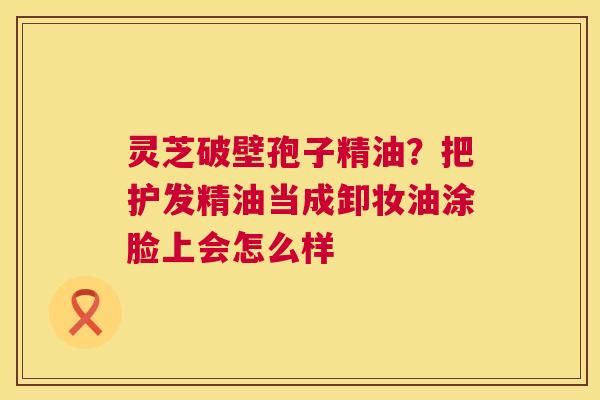 灵芝破壁孢子精油?把护发精油当成卸妆油涂脸上会怎么样 灵芝破壁孢子精油?把护发精油当成卸妆油涂脸上会怎么样