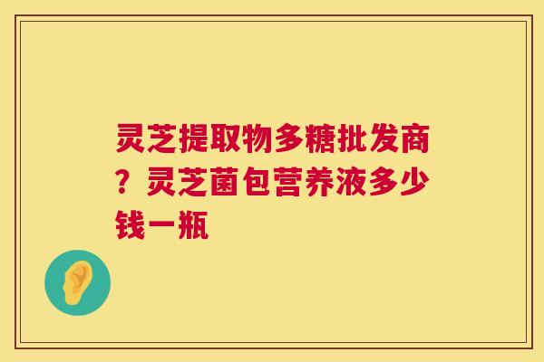 灵芝提取物多糖批发商?灵芝菌包营养液多少钱一瓶 灵芝提取物多糖批发商?灵芝菌包营养液多少钱一瓶