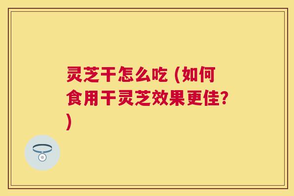 灵芝干怎么吃 (如何食用干灵芝效果更佳?) 灵芝干怎么吃 (如何食用干灵芝效果更佳?)