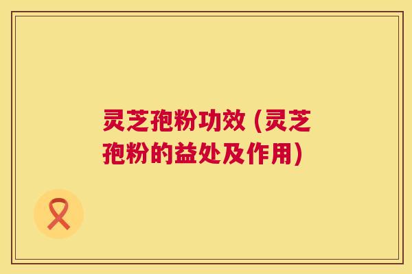 灵芝孢粉功效 (灵芝孢粉的益处及作用) 灵芝孢粉功效 (灵芝孢粉的益处及作用)