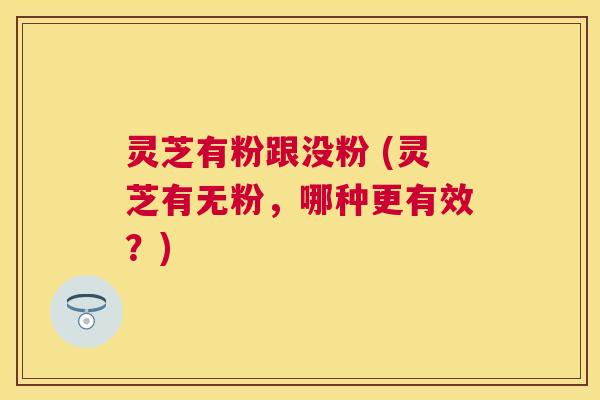 灵芝有粉跟没粉 (灵芝有无粉,哪种更有效?) 灵芝有粉跟没粉 (灵芝有无粉,哪种更有效?)