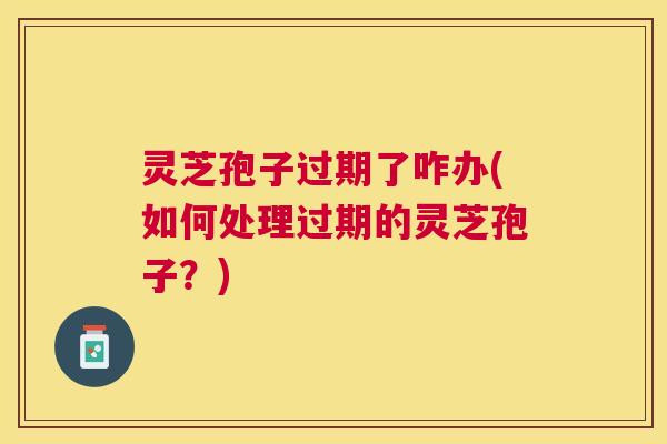 灵芝孢子过期了咋办(如何处理过期的灵芝孢子?) 灵芝孢子过期了咋办(如何处理过期的灵芝孢子?)