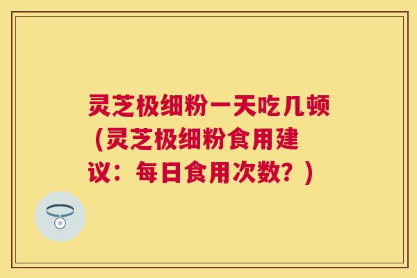 灵芝极细粉一天吃几顿 (灵芝极细粉食用建议:每日食用次数?) 灵芝极细粉一天吃几顿 (灵芝极细粉食用建议:每日食用次数?)