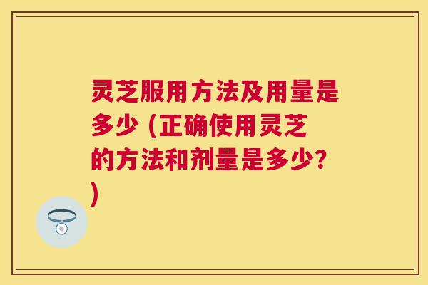 灵芝服用方法及用量是多少 (正确使用灵芝的方法和剂量是多少？)
