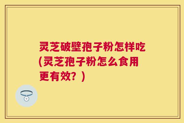 灵芝破壁孢子粉怎样吃(灵芝孢子粉怎么食用更有效?) 灵芝破壁孢子粉怎样吃(灵芝孢子粉怎么食用更有效?)