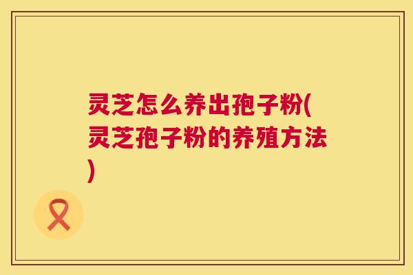 灵芝怎么养出孢子粉(灵芝孢子粉的养殖方法) 灵芝怎么养出孢子粉(灵芝孢子粉的养殖方法)